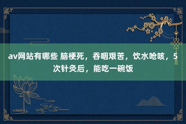 av网站有哪些 脑梗死,吞咽艰苦,饮水呛咳,5次针灸后,能吃一碗饭