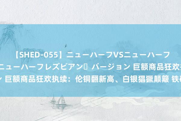 【SHED-055】ニューハーフVSニューハーフ 不純同性肛遊 2 魅惑のニューハーフレズビアン・バージョン 巨额商品狂欢执续:伦铜翻新高、白银猖獗颠簸 铁矿石赓续走高