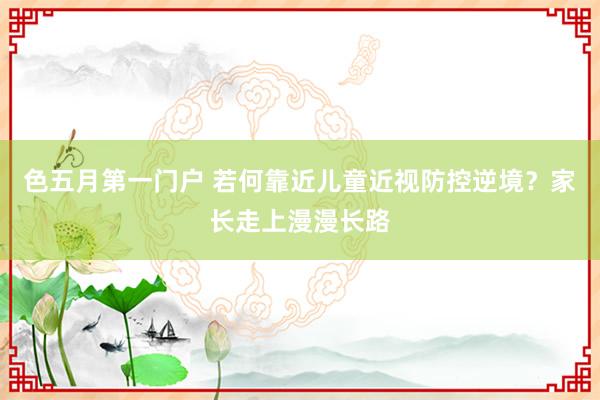色五月第一门户 若何靠近儿童近视防控逆境?家长走上漫漫长路