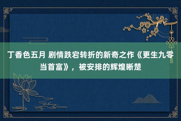 丁香色五月 剧情跌宕转折的新奇之作《更生九零当首富》,被安排的辉煌晰楚