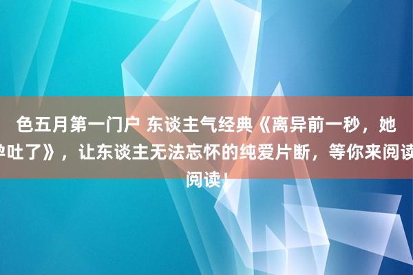 色五月第一门户 东谈主气经典《离异前一秒,她孕吐了》,让东谈主无法忘怀的纯爱片断,等你来阅读!
