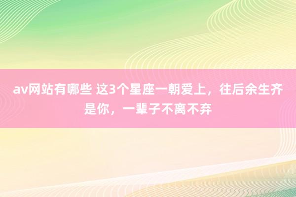 av网站有哪些 这3个星座一朝爱上,往后余生齐是你,一辈子不离不弃