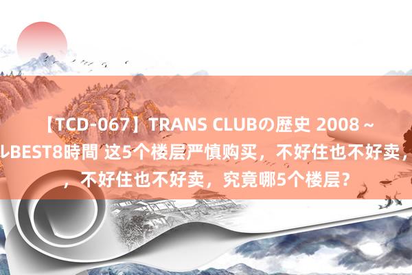 【TCD-067】TRANS CLUBの歴史 2008~2011 44タイトルBEST8時間 这5个楼层严慎购买,不好住也不好卖,究竟哪5个楼层?