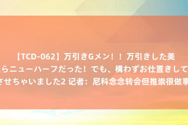 【TCD-062】万引きGメン!!万引きした美女を折檻しようと思ったらニューハーフだった!でも、構わずお仕置きして射精させちゃいました2 记者:尼科念念转会但推崇很做事 能否成行取决于巴萨财务情况