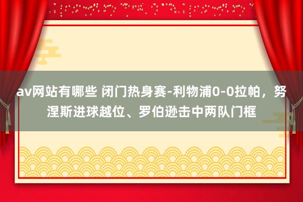 av网站有哪些 闭门热身赛-利物浦0-0拉帕,努涅斯进球越位、罗伯逊击中两队门框