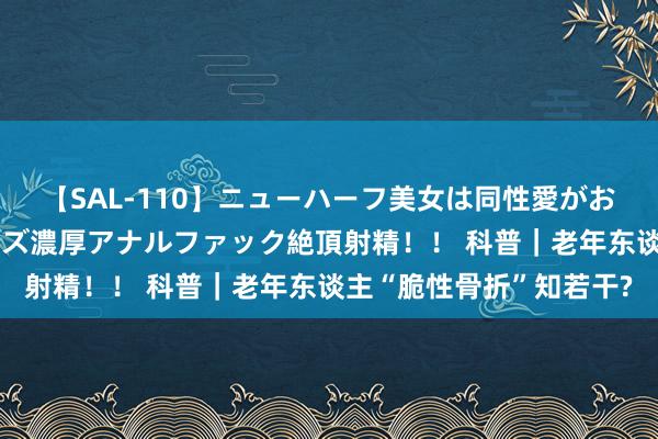 【SAL-110】ニューハーフ美女は同性愛がお好き♪ ニューハーフレズ濃厚アナルファック絶頂射精!! 科普|老年东谈主“脆性骨折”知若干?