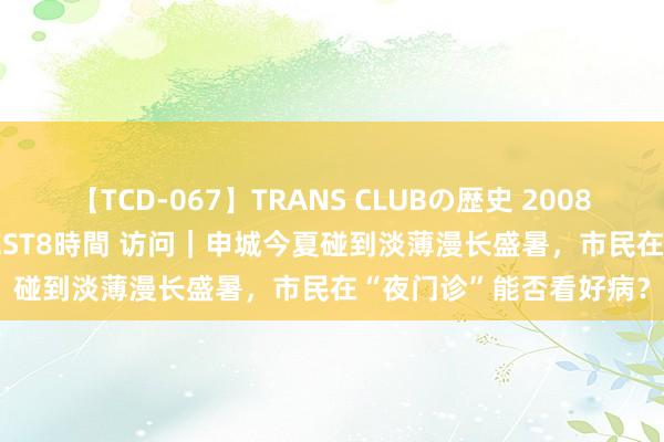 【TCD-067】TRANS CLUBの歴史 2008~2011 44タイトルBEST8時間 访问|申城今夏碰到淡薄漫长盛暑,市民在“夜门诊”能否看好病?