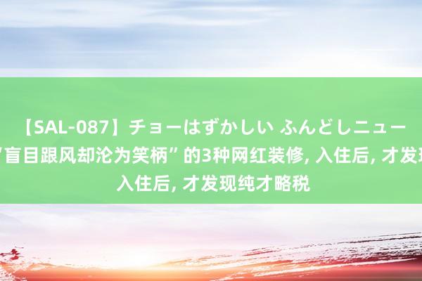 【SAL-087】チョーはずかしい ふんどしニューハーフ 2 “盲目跟风却沦为笑柄”的3种网红装修, 入住后, 才发现纯才略税