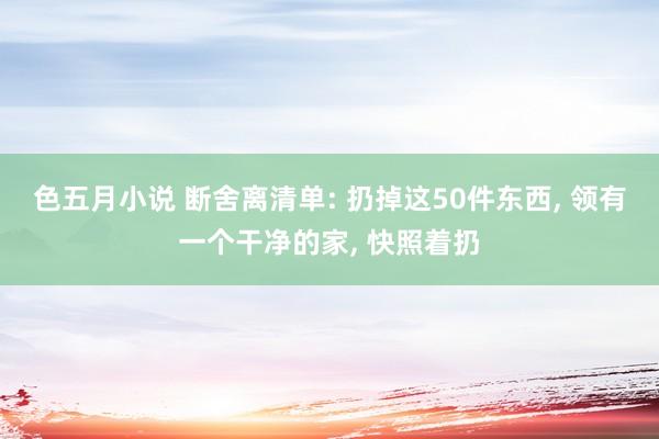 色五月小说 断舍离清单: 扔掉这50件东西, 领有一个干净的家, 快照着扔