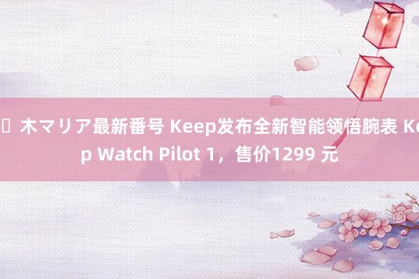 佐々木マリア最新番号 Keep发布全新智能领悟腕表 Keep Watch Pilot 1,售价1299 元