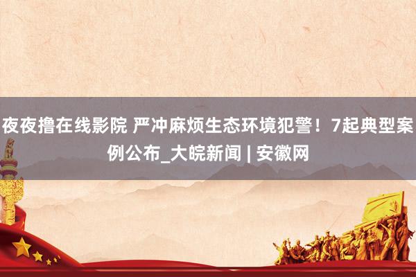 夜夜撸在线影院 严冲麻烦生态环境犯警!7起典型案例公布_大皖新闻 | 安徽网