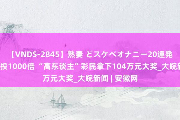【VNDS-2845】熟妻 どスケベオナニー20連発!! 精确倍投1000倍 “高东谈主”彩民拿下104万元大奖_大皖新闻 | 安徽网