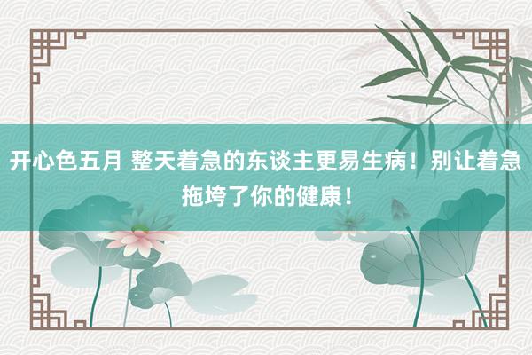 开心色五月 整天着急的东谈主更易生病!别让着急拖垮了你的健康!