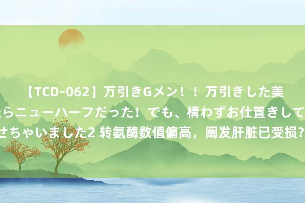 【TCD-062】万引きGメン!!万引きした美女を折檻しようと思ったらニューハーフだった!でも、構わずお仕置きして射精させちゃいました2 转氨酶数值偏高,阐发肝脏已受损?好像没那么严重,一文带你了解