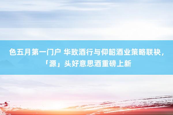色五月第一门户 华致酒行与仰韶酒业策略联袂,「源」头好意思酒重磅上新