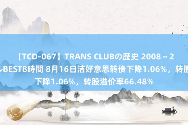 【TCD-067】TRANS CLUBの歴史 2008~2011 44タイトルBEST8時間 8月16日洁好意思转债下降1.06%,转股溢价率66.48%