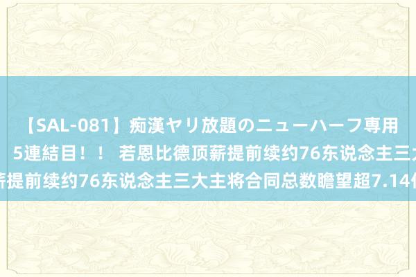【SAL-081】痴漢ヤリ放題のニューハーフ専用車は本当にあるのか!? 5連結目!! 若恩比德顶薪提前续约76东说念主三大主将合同总数瞻望超7.14亿