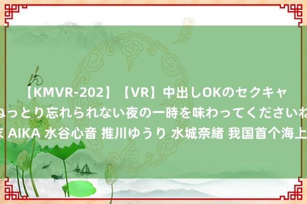 【KMVR-202】【VR】中出しOKのセクキャバにようこそ◆~濃密ねっとり忘れられない夜の一時を味わってくださいね◆~ 波多野結衣 AIKA 水谷心音 推川ゆうり 水城奈緒 我国首个海上全方向绿色野心油田完成初度原油外输