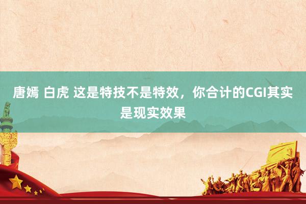 唐嫣 白虎 这是特技不是特效,你合计的CGI其实是现实效果