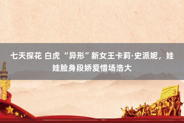 七天探花 白虎 “异形”新女王卡莉·史派妮,娃娃脸身段娇爱惜场浩大