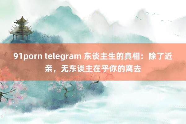 91porn telegram 东谈主生的真相:除了近亲,无东谈主在乎你的离去