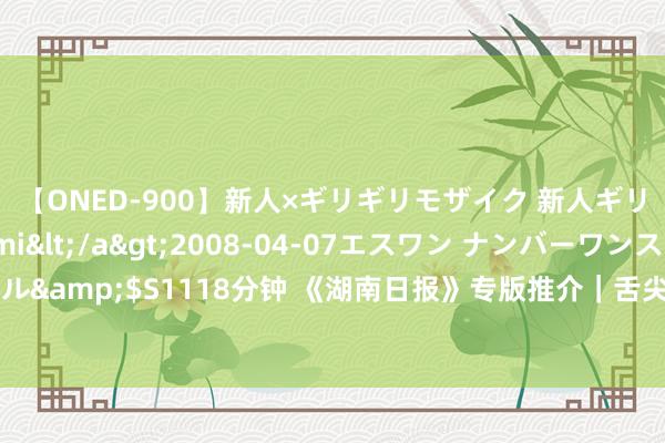 【ONED-900】新人×ギリギリモザイク 新人ギリギリモザイク Ami</a>2008-04-07エスワン ナンバーワンスタイル&$S1118分钟 《湖南日报》专版推介|舌尖上的非遗——常德特色米食文化走笔