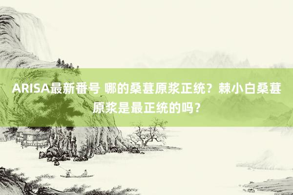 ARISA最新番号 哪的桑葚原浆正统?棘小白桑葚原浆是最正统的吗?