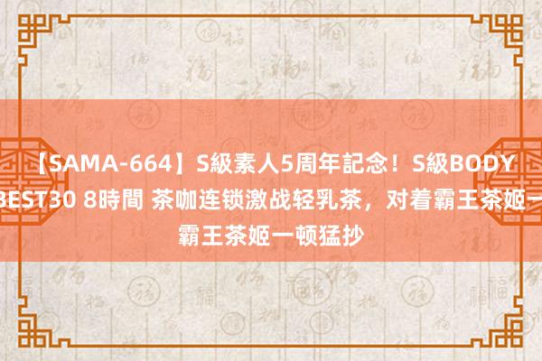 【SAMA-664】S級素人5周年記念!S級BODY中出しBEST30 8時間 茶咖连锁激战轻乳茶,对着霸王茶姬一顿猛抄