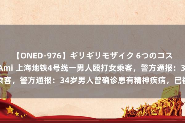 【ONED-976】ギリギリモザイク 6つのコスチュームでパコパコ! Ami 上海地铁4号线一男人殴打女乘客,警方通报:34岁男人曾确诊患有精神疾病,已被收医诊治