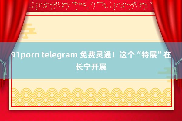 91porn telegram 免费灵通!这个“特展”在长宁开展