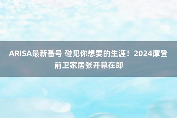 ARISA最新番号 碰见你想要的生涯!2024摩登前卫家居张开幕在即