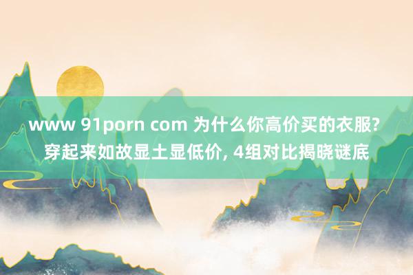 www 91porn com 为什么你高价买的衣服? 穿起来如故显土显低价, 4组对比揭晓谜底