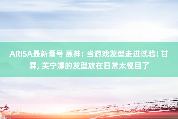ARISA最新番号 原神: 当游戏发型走进试验! 甘霖, 芙宁娜的发型放在日常太悦目了