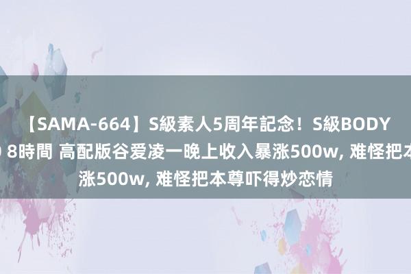 【SAMA-664】S級素人5周年記念!S級BODY中出しBEST30 8時間 高配版谷爱凌一晚上收入暴涨500w, 难怪把本尊吓得炒恋情