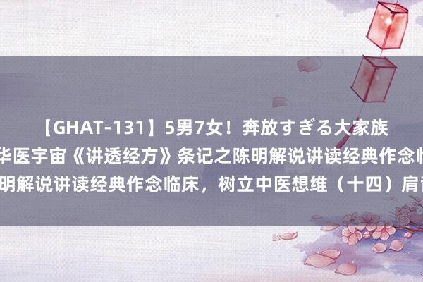 【GHAT-131】5男7女!奔放すぎる大家族 春の2時間スペシャル 华医宇宙《讲透经方》条记之陈明解说讲读经典作念临床,树立中医想维(十四)肩背痛案: