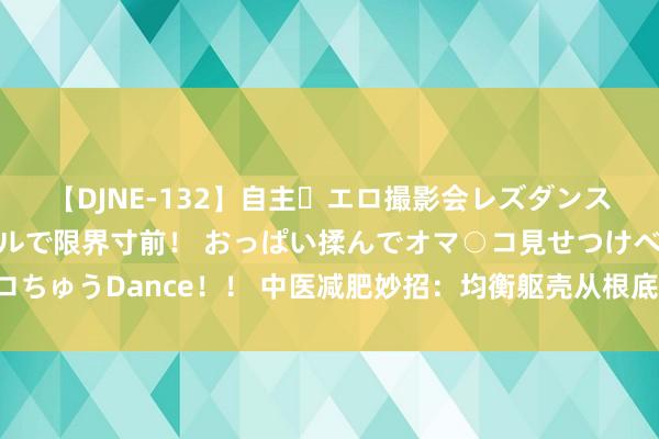 【DJNE-132】自主・エロ撮影会レズダンス 透け透けベビードールで限界寸前! おっぱい揉んでオマ○コ見せつけベロちゅうDance!! 中医减肥妙招:均衡躯壳从根底上减重,无谓节食也能瘦!