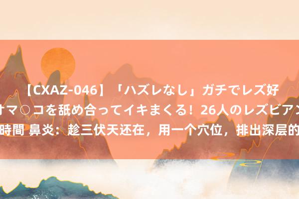 【CXAZ-046】「ハズレなし」ガチでレズ好きなお姉さんたちがオマ○コを舐め合ってイキまくる!26人のレズビアン 2 4時間 鼻炎:趁三伏天还在,用一个穴位,排出深层的鼻涕和痰,让鼻炎不再反复