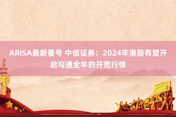ARISA最新番号 中信证券:2024年港股有望开启勾通全年的开荒行情