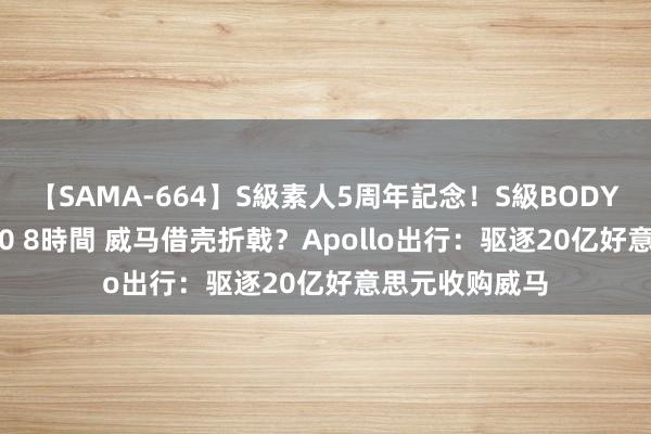 【SAMA-664】S級素人5周年記念!S級BODY中出しBEST30 8時間 威马借壳折戟?Apollo出行:驱逐20亿好意思元收购威马
