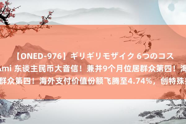 【ONED-976】ギリギリモザイク 6つのコスチュームでパコパコ! Ami 东谈主民币大音信!兼并9个月位居群众第四!海外支付价值份额飞腾至4.74%,创特殊据纪录以来新高