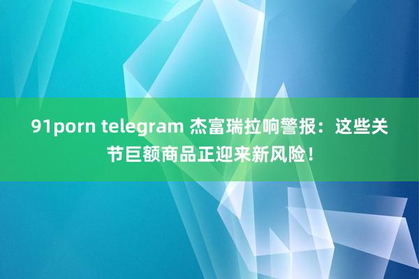 91porn telegram 杰富瑞拉响警报:这些关节巨额商品正迎来新风险!