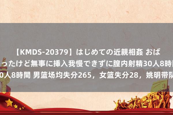【KMDS-20379】はじめての近親相姦 おばさんの誘いに最初は戸惑ったけど無事に挿入我慢できずに膣内射精30人8時間 男篮场均失分265,女篮失分28,姚明带队拉练独守佛门!