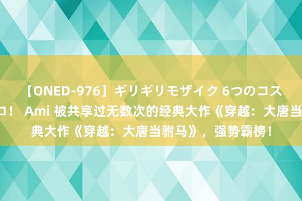 【ONED-976】ギリギリモザイク 6つのコスチュームでパコパコ! Ami 被共享过无数次的经典大作《穿越:大唐当驸马》,强势霸榜!