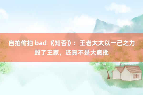 自拍偷拍 bad 《知否》:王老太太以一己之力毁了王家,还真不是大疯批