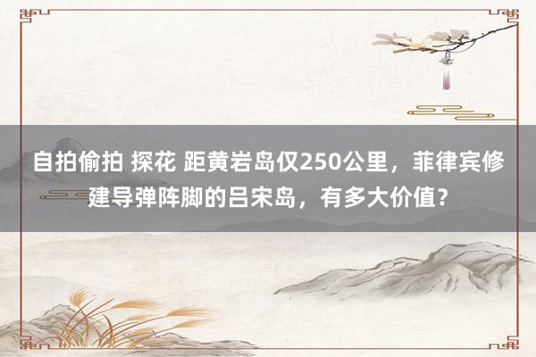 自拍偷拍 探花 距黄岩岛仅250公里,菲律宾修建导弹阵脚的吕宋岛,有多大价值?