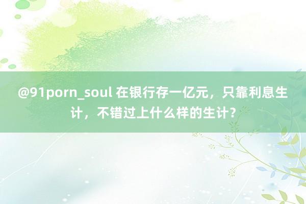 @91porn_soul 在银行存一亿元,只靠利息生计,不错过上什么样的生计?