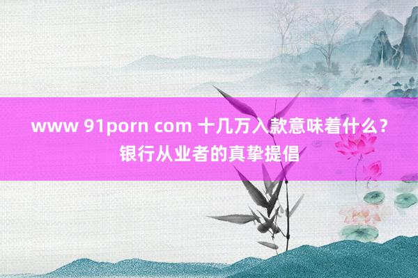 www 91porn com 十几万入款意味着什么?银行从业者的真挚提倡