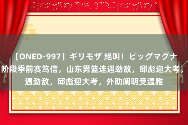 【ONED-997】ギリモザ 絶叫!ビッグマグナムFUCK Ami 两阶段季前赛笃信,山东男篮连遇劲敌,邱彪迎大考,外助阐明受温雅
