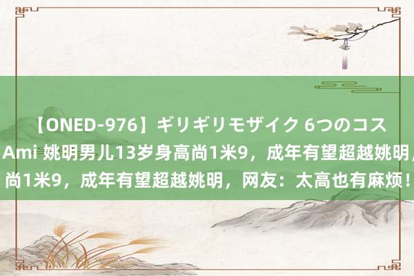 【ONED-976】ギリギリモザイク 6つのコスチュームでパコパコ! Ami 姚明男儿13岁身高尚1米9,成年有望超越姚明,网友:太高也有麻烦!