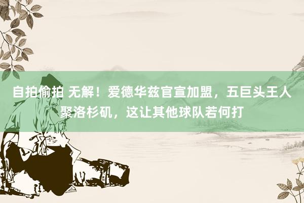 自拍偷拍 无解!爱德华兹官宣加盟,五巨头王人聚洛杉矶,这让其他球队若何打